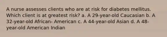 A nurse assesses clients who are at risk for diabetes mellitus. Which client is at greatest risk? a. A 29-year-old Caucasian b. A 32-year-old African- American c. A 44-year-old Asian d. A 48-year-old American Indian