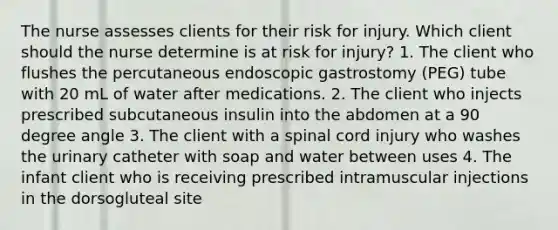 The nurse assesses clients for their risk for injury. Which client should the nurse determine is at risk for injury? 1. The client who flushes the percutaneous endoscopic gastrostomy (PEG) tube with 20 mL of water after medications. 2. The client who injects prescribed subcutaneous insulin into the abdomen at a 90 degree angle 3. The client with a spinal cord injury who washes the urinary catheter with soap and water between uses 4. The infant client who is receiving prescribed intramuscular injections in the dorsogluteal site