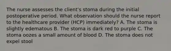 The nurse assesses the client's stoma during the initial postoperative period. What observation should the nurse report to the healthcare provider (HCP) immediately? A. The stoma is slightly edematous B. The stoma is dark red to purple C. The stoma oozes a small amount of blood D. The stoma does not expel stool