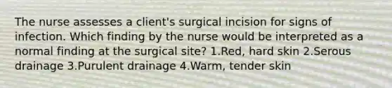 The nurse assesses a client's surgical incision for signs of infection. Which finding by the nurse would be interpreted as a normal finding at the surgical site? 1.Red, hard skin 2.Serous drainage 3.Purulent drainage 4.Warm, tender skin