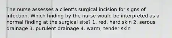 The nurse assesses a client's surgical incision for signs of infection. Which finding by the nurse would be interpreted as a normal finding at the surgical site? 1. red, hard skin 2. serous drainage 3. purulent drainage 4. warm, tender skin