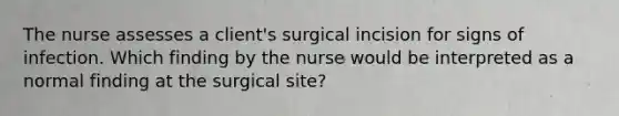 The nurse assesses a client's surgical incision for signs of infection. Which finding by the nurse would be interpreted as a normal finding at the surgical site?