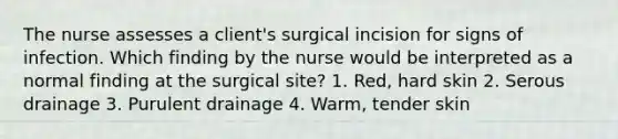 The nurse assesses a client's surgical incision for signs of infection. Which finding by the nurse would be interpreted as a normal finding at the surgical site? 1. Red, hard skin 2. Serous drainage 3. Purulent drainage 4. Warm, tender skin