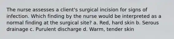 The nurse assesses a client's surgical incision for signs of infection. Which finding by the nurse would be interpreted as a normal finding at the surgical site? a. Red, hard skin b. Serous drainage c. Purulent discharge d. Warm, tender skin