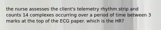 the nurse assesses the client's telemetry rhythm strip and counts 14 complexes occurring over a period of time between 3 marks at the top of the ECG paper. which is the HR?