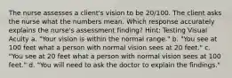 The nurse assesses a client's vision to be 20/100. The client asks the nurse what the numbers mean. Which response accurately explains the nurse's assessment finding? Hint: Testing Visual Acuity a. "Your vision is within the normal range." b. "You see at 100 feet what a person with normal vision sees at 20 feet." c. "You see at 20 feet what a person with normal vision sees at 100 feet." d. "You will need to ask the doctor to explain the findings."