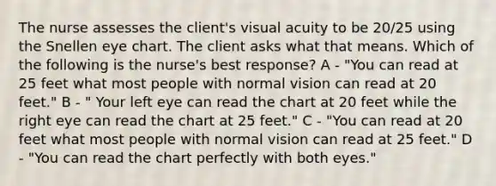 The nurse assesses the client's visual acuity to be 20/25 using the Snellen eye chart. The client asks what that means. Which of the following is the nurse's best response? A - "You can read at 25 feet what most people with normal vision can read at 20 feet." B - " Your left eye can read the chart at 20 feet while the right eye can read the chart at 25 feet." C - "You can read at 20 feet what most people with normal vision can read at 25 feet." D - "You can read the chart perfectly with both eyes."