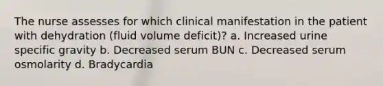 The nurse assesses for which clinical manifestation in the patient with dehydration (fluid volume deficit)? a. Increased urine specific gravity b. Decreased serum BUN c. Decreased serum osmolarity d. Bradycardia