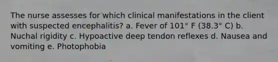 The nurse assesses for which clinical manifestations in the client with suspected encephalitis? a. Fever of 101° F (38.3° C) b. Nuchal rigidity c. Hypoactive deep tendon reflexes d. Nausea and vomiting e. Photophobia