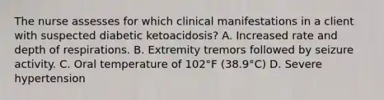 The nurse assesses for which clinical manifestations in a client with suspected diabetic ketoacidosis? A. Increased rate and depth of respirations. B. Extremity tremors followed by seizure activity. C. Oral temperature of 102°F (38.9°C) D. Severe hypertension