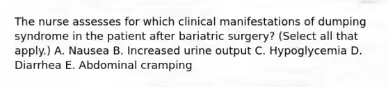 The nurse assesses for which clinical manifestations of dumping syndrome in the patient after bariatric surgery? (Select all that apply.) A. Nausea B. Increased urine output C. Hypoglycemia D. Diarrhea E. Abdominal cramping