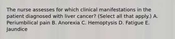 The nurse assesses for which clinical manifestations in the patient diagnosed with liver cancer? (Select all that apply.) A. Periumbilical pain B. Anorexia C. Hemoptysis D. Fatigue E. Jaundice