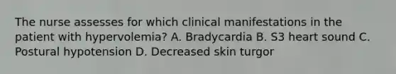 The nurse assesses for which clinical manifestations in the patient with hypervolemia? A. Bradycardia B. S3 heart sound C. Postural hypotension D. Decreased skin turgor