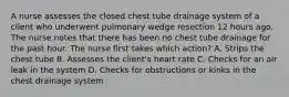 A nurse assesses the closed chest tube drainage system of a client who underwent pulmonary wedge resection 12 hours ago. The nurse notes that there has been no chest tube drainage for the past hour. The nurse first takes which action? A. Strips the chest tube B. Assesses the client's heart rate C. Checks for an air leak in the system D. Checks for obstructions or kinks in the chest drainage system