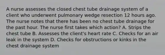 A nurse assesses the closed chest tube drainage system of a client who underwent pulmonary wedge resection 12 hours ago. The nurse notes that there has been no chest tube drainage for the past hour. The nurse first takes which action? A. Strips the chest tube B. Assesses the client's heart rate C. Checks for an air leak in the system D. Checks for obstructions or kinks in the chest drainage system