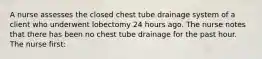 A nurse assesses the closed chest tube drainage system of a client who underwent lobectomy 24 hours ago. The nurse notes that there has been no chest tube drainage for the past hour. The nurse first: