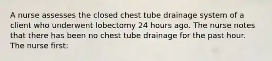 A nurse assesses the closed chest tube drainage system of a client who underwent lobectomy 24 hours ago. The nurse notes that there has been no chest tube drainage for the past hour. The nurse first: