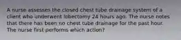 A nurse assesses the closed chest tube drainage system of a client who underwent lobectomy 24 hours ago. The nurse notes that there has been no chest tube drainage for the past hour. The nurse first performs which action?