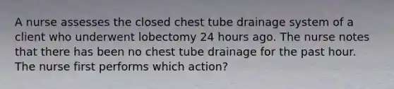 A nurse assesses the closed chest tube drainage system of a client who underwent lobectomy 24 hours ago. The nurse notes that there has been no chest tube drainage for the past hour. The nurse first performs which action?