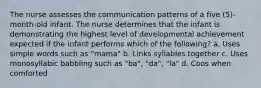 The nurse assesses the communication patterns of a five (5)-month-old infant. The nurse determines that the infant is demonstrating the highest level of developmental achievement expected if the infant performs which of the following? a. Uses simple words such as "mama" b. Links syllables together c. Uses monosyllabic babbling such as "ba", "da", "la" d. Coos when comforted