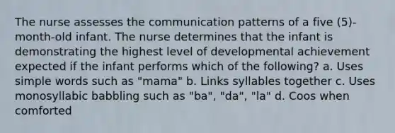 The nurse assesses the communication patterns of a five (5)-month-old infant. The nurse determines that the infant is demonstrating the highest level of developmental achievement expected if the infant performs which of the following? a. Uses simple words such as "mama" b. Links syllables together c. Uses monosyllabic babbling such as "ba", "da", "la" d. Coos when comforted