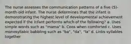 The nurse assesses the communication patterns of a five (5)-month-old infant. The nurse determines that the infant is demonstrating the highest level of developmental achievement expected if the infant performs which of the following? a. Uses simple words such as "mama" b. Coos when comforted c. Uses monosyllabic babbling such as "ba", "da", "la" d. Links syllables together