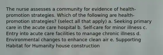 The nurse assesses a community for evidence of health-promotion strategies. Which of the following are health-promotion strategies? (select all that apply) a. Seeking primary care in the acute care hospital b. Self-care for minor illness c. Entry into acute care facilities to manage chronic illness d. Environmental changes to enhance clean air e. Supporting Habitat for Humanity house construction