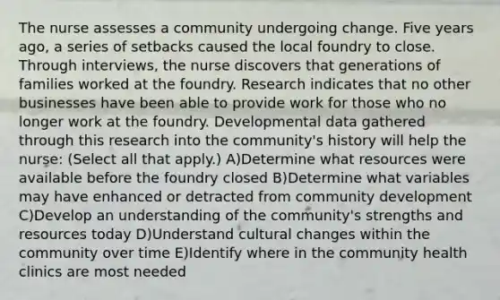 The nurse assesses a community undergoing change. Five years ago, a series of setbacks caused the local foundry to close. Through interviews, the nurse discovers that generations of families worked at the foundry. Research indicates that no other businesses have been able to provide work for those who no longer work at the foundry. Developmental data gathered through this research into the community's history will help the nurse: (Select all that apply.) A)Determine what resources were available before the foundry closed B)Determine what variables may have enhanced or detracted from community development C)Develop an understanding of the community's strengths and resources today D)Understand cultural changes within the community over time E)Identify where in the community health clinics are most needed