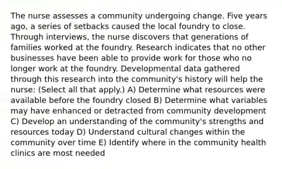 The nurse assesses a community undergoing change. Five years ago, a series of setbacks caused the local foundry to close. Through interviews, the nurse discovers that generations of families worked at the foundry. Research indicates that no other businesses have been able to provide work for those who no longer work at the foundry. Developmental data gathered through this research into the community's history will help the nurse: (Select all that apply.) A) Determine what resources were available before the foundry closed B) Determine what variables may have enhanced or detracted from community development C) Develop an understanding of the community's strengths and resources today D) Understand cultural changes within the community over time E) Identify where in the community health clinics are most needed