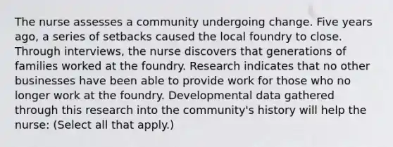 The nurse assesses a community undergoing change. Five years ago, a series of setbacks caused the local foundry to close. Through interviews, the nurse discovers that generations of families worked at the foundry. Research indicates that no other businesses have been able to provide work for those who no longer work at the foundry. Developmental data gathered through this research into the community's history will help the nurse: (Select all that apply.)