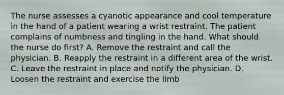 The nurse assesses a cyanotic appearance and cool temperature in the hand of a patient wearing a wrist restraint. The patient complains of numbness and tingling in the hand. What should the nurse do first? A. Remove the restraint and call the physician. B. Reapply the restraint in a different area of the wrist. C. Leave the restraint in place and notify the physician. D. Loosen the restraint and exercise the limb