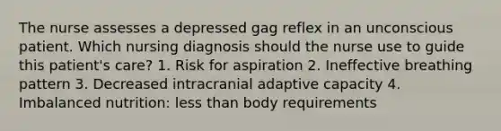 The nurse assesses a depressed gag reflex in an unconscious patient. Which nursing diagnosis should the nurse use to guide this patient's care? 1. Risk for aspiration 2. Ineffective breathing pattern 3. Decreased intracranial adaptive capacity 4. Imbalanced nutrition: less than body requirements