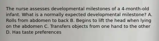 The nurse assesses developmental milestones of a 4-month-old infant. What is a normally expected developmental milestone? A. Rolls from abdomen to back B. Begins to lift the head when lying on the abdomen C. Transfers objects from one hand to the other D. Has taste preferences