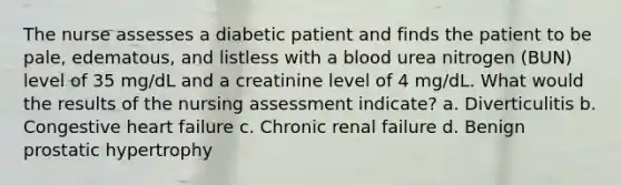 The nurse assesses a diabetic patient and finds the patient to be pale, edematous, and listless with a blood urea nitrogen (BUN) level of 35 mg/dL and a creatinine level of 4 mg/dL. What would the results of the nursing assessment indicate? a. Diverticulitis b. Congestive heart failure c. Chronic renal failure d. Benign prostatic hypertrophy