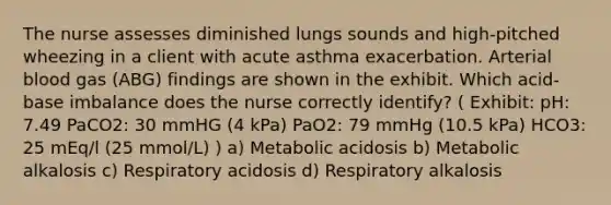 The nurse assesses diminished lungs sounds and high-pitched wheezing in a client with acute asthma exacerbation. Arterial blood gas (ABG) findings are shown in the exhibit. Which acid-base imbalance does the nurse correctly identify? ( Exhibit: pH: 7.49 PaCO2: 30 mmHG (4 kPa) PaO2: 79 mmHg (10.5 kPa) HCO3: 25 mEq/l (25 mmol/L) ) a) Metabolic acidosis b) Metabolic alkalosis c) Respiratory acidosis d) Respiratory alkalosis