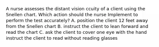 A nurse assesses the distant vision ccuity of a client using the Snellen chart. Which action should the nurse Implement to perform the test accurately? A. position the client 12 feet away from the Snellen chart B. instruct the client to lean forward and read the chart C. ask the client to cover one eye with the hand instruct the client to read without reading glasses