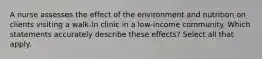 A nurse assesses the effect of the environment and nutrition on clients visiting a walk-in clinic in a low-income community. Which statements accurately describe these effects? Select all that apply.