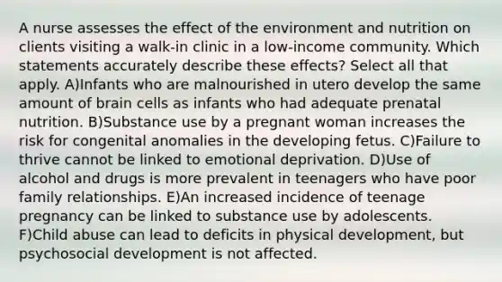 A nurse assesses the effect of the environment and nutrition on clients visiting a walk-in clinic in a low-income community. Which statements accurately describe these effects? Select all that apply. A)Infants who are malnourished in utero develop the same amount of brain cells as infants who had adequate prenatal nutrition. B)Substance use by a pregnant woman increases the risk for congenital anomalies in the developing fetus. C)Failure to thrive cannot be linked to emotional deprivation. D)Use of alcohol and drugs is more prevalent in teenagers who have poor family relationships. E)An increased incidence of teenage pregnancy can be linked to substance use by adolescents. F)Child abuse can lead to deficits in physical development, but psychosocial development is not affected.