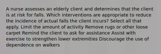 A nurse assesses an elderly client and determines that the client is at risk for falls. Which interventions are appropriate to reduce the incidence of actual falls the client incurs? Select all that apply. Limit the amount of activity Remove rugs or other loose carpet Remind the client to ask for assistance Assist with exercise to strengthen lower extremities Discourage the use of dependence on walkers