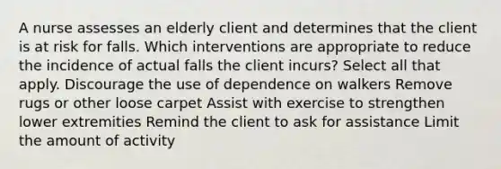 A nurse assesses an elderly client and determines that the client is at risk for falls. Which interventions are appropriate to reduce the incidence of actual falls the client incurs? Select all that apply. Discourage the use of dependence on walkers Remove rugs or other loose carpet Assist with exercise to strengthen lower extremities Remind the client to ask for assistance Limit the amount of activity