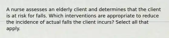 A nurse assesses an elderly client and determines that the client is at risk for falls. Which interventions are appropriate to reduce the incidence of actual falls the client incurs? Select all that apply.