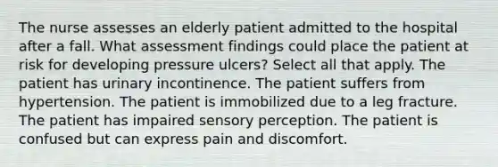 The nurse assesses an elderly patient admitted to the hospital after a fall. What assessment findings could place the patient at risk for developing pressure ulcers? Select all that apply. The patient has urinary incontinence. The patient suffers from hypertension. The patient is immobilized due to a leg fracture. The patient has impaired sensory perception. The patient is confused but can express pain and discomfort.