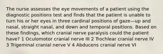 The nurse assesses the eye movements of a patient using the diagnostic positions test and finds that the patient is unable to turn his or her eyes in three cardinal positions of gaze—up and nasal, straight nasal, and down and temporal positions. Based on these findings, which cranial nerve paralysis could the patient have? 1 Oculomotor cranial nerve III 2 Trochlear cranial nerve IV 3 Trigeminal cranial nerve V 4 Abducens cranial nerve VI