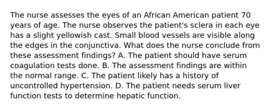 The nurse assesses the eyes of an African American patient 70 years of age. The nurse observes the patient's sclera in each eye has a slight yellowish cast. Small <a href='https://www.questionai.com/knowledge/kZJ3mNKN7P-blood-vessels' class='anchor-knowledge'>blood vessels</a> are visible along the edges in the conjunctiva. What does the nurse conclude from these assessment findings? A. The patient should have serum coagulation tests done. B. The assessment findings are within the normal range. C. The patient likely has a history of uncontrolled hypertension. D. The patient needs serum liver function tests to determine hepatic function.