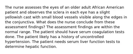 The nurse assesses the eyes of an older adult African American patient and observes the sclera in each eye has a slight yellowish cast with small blood vessels visible along the edges in the conjunctiva. What does the nurse conclude from these assessment findings? The assessment findings are within the normal range. The patient should have serum coagulation tests done. The patient likely has a history of uncontrolled hypertension. The patient needs serum liver function tests to determine hepatic function.