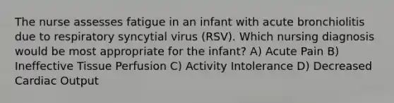 The nurse assesses fatigue in an infant with acute bronchiolitis due to respiratory syncytial virus (RSV). Which nursing diagnosis would be most appropriate for the infant? A) Acute Pain B) Ineffective Tissue Perfusion C) Activity Intolerance D) Decreased Cardiac Output