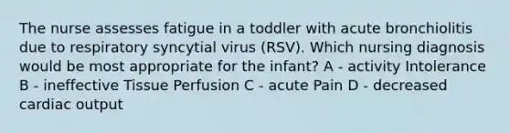 The nurse assesses fatigue in a toddler with acute bronchiolitis due to respiratory syncytial virus (RSV). Which nursing diagnosis would be most appropriate for the infant? A - activity Intolerance B - ineffective Tissue Perfusion C - acute Pain D - decreased cardiac output