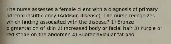 The nurse assesses a female client with a diagnosis of primary adrenal insufficiency (Addison disease). The nurse recognizes which finding associated with the disease? 1) Bronze pigmentation of skin 2) Increased body or facial hair 3) Purple or red striae on the abdomen 4) Supraclavicular fat pad