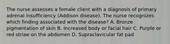 The nurse assesses a female client with a diagnosis of primary adrenal insufficiency (Addison disease). The nurse recognizes which finding associated with the disease? A. Bronze pigmentation of skin B. Increased body or facial hair C. Purple or red striae on the abdomen D. Supraclavicular fat pad