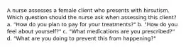 A nurse assesses a female client who presents with hirsutism. Which question should the nurse ask when assessing this client? a. "How do you plan to pay for your treatments?" b. "How do you feel about yourself?" c. "What medications are you prescribed?" d. "What are you doing to prevent this from happening?"